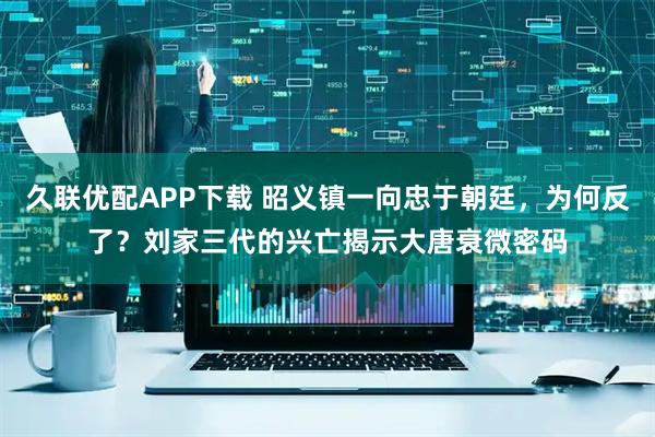 久联优配APP下载 昭义镇一向忠于朝廷，为何反了？刘家三代的兴亡揭示大唐衰微密码