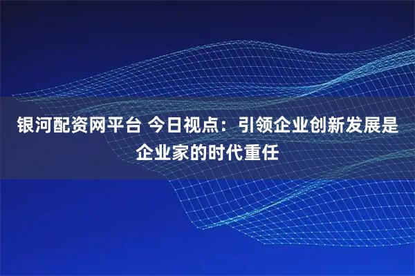 银河配资网平台 今日视点：引领企业创新发展是企业家的时代重任