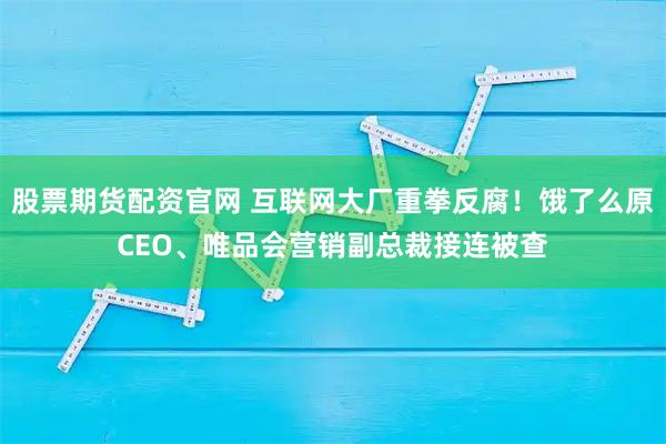 股票期货配资官网 互联网大厂重拳反腐！饿了么原CEO、唯品会营销副总裁接连被查