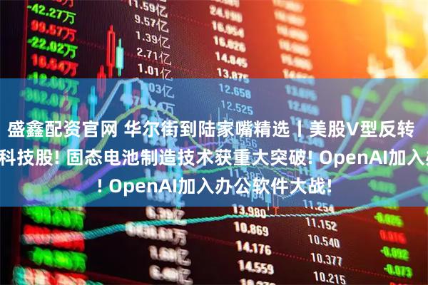 盛鑫配资官网 华尔街到陆家嘴精选丨美股V型反转 华尔街仍力荐科技股! 固态电池制造技术获重大突破! OpenAI加入办公软件大战!