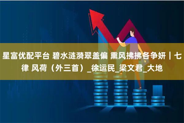 星富优配平台 碧水涟漪翠盖偏 熏风拂拂各争妍｜七律 风荷（外三首）_徐运民_梁文君_大地