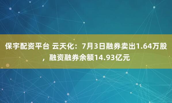 保宇配资平台 云天化：7月3日融券卖出1.64万股，融资融券余额14.93亿元