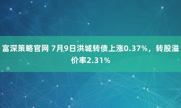 富深策略官网 7月9日洪城转债上涨0.37%，转股溢价率2.31%