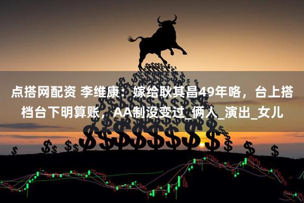 点搭网配资 李维康：嫁给耿其昌49年咯，台上搭档台下明算账，AA制没变过_俩人_演出_女儿