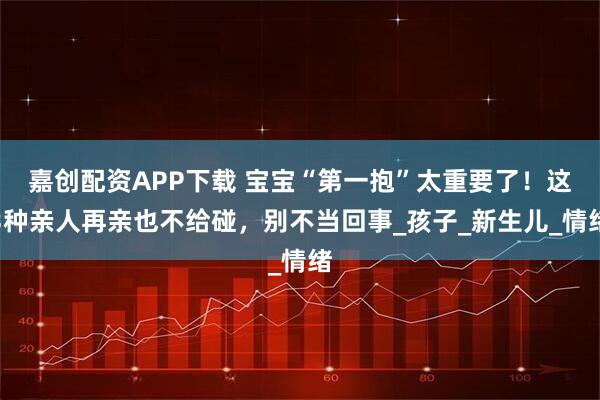 嘉创配资APP下载 宝宝“第一抱”太重要了！这3种亲人再亲也不给碰，别不当回事_孩子_新生儿_情绪