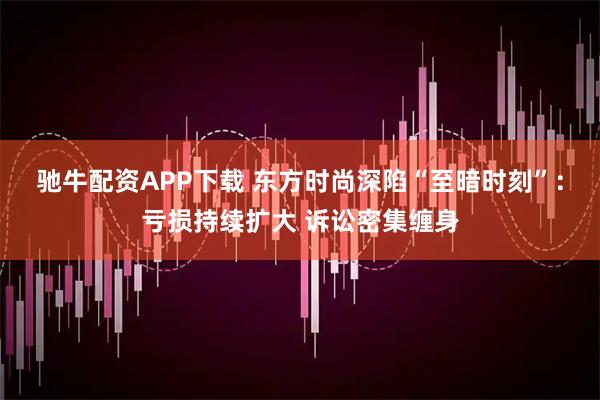 驰牛配资APP下载 东方时尚深陷“至暗时刻”：亏损持续扩大 诉讼密集缠身