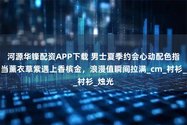 河源华锋配资APP下载 男士夏季约会心动配色指南：当薰衣草紫遇上香槟金，浪漫值瞬间拉满_cm_衬衫_烛光