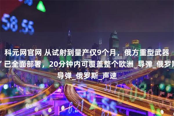 科元网官网 从试射到量产仅9个月，俄方重型武器“榛树”已全面部署，20分钟内可覆盖整个欧洲_导弹_俄罗斯_声速