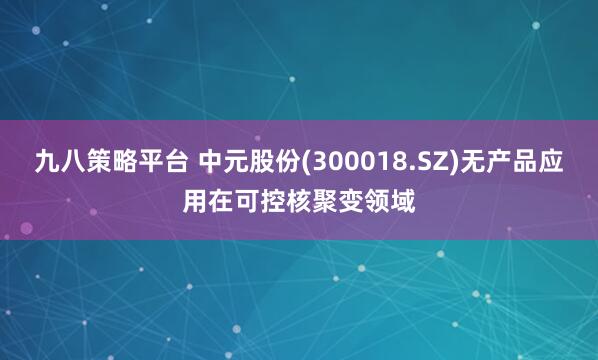 九八策略平台 中元股份(300018.SZ)无产品应用在可控核聚变领域