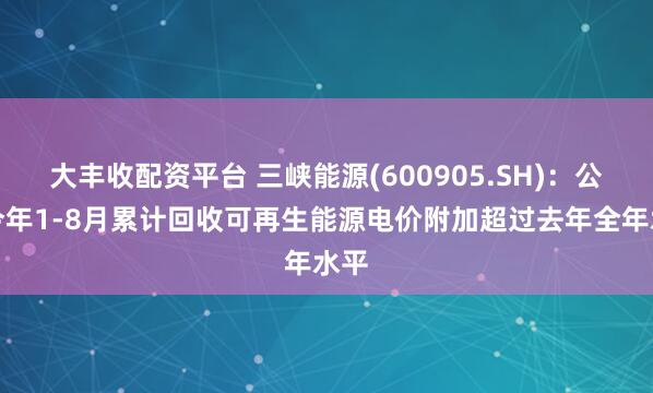 大丰收配资平台 三峡能源(600905.SH)：公司今年1-8月累计回收可再生能源电价附加超过去年全年水平