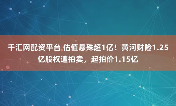 千汇网配资平台 估值悬殊超1亿！黄河财险1.25亿股权遭拍卖，起拍价1.15亿
