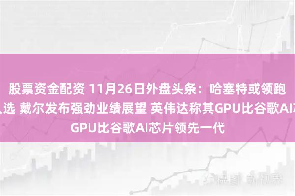 股票资金配资 11月26日外盘头条:哈塞特或领跑美联储主席人选 戴尔发布强劲业绩展望 英伟达称其GPU比谷歌AI芯片领先一代