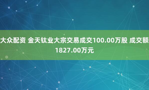 大众配资 金天钛业大宗交易成交100.00万股 成交额1827.00万元