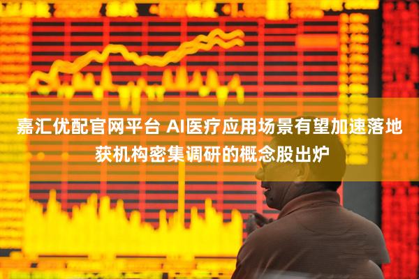 嘉汇优配官网平台 AI医疗应用场景有望加速落地 获机构密集调研的概念股出炉