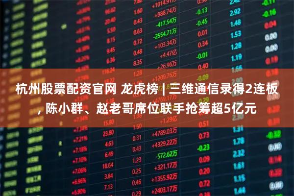 杭州股票配资官网 龙虎榜 | 三维通信录得2连板, 陈小群、赵老哥席位联手抢筹超5亿元