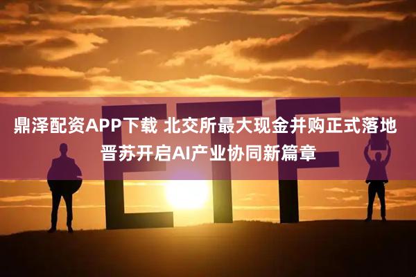 鼎泽配资APP下载 北交所最大现金并购正式落地 晋苏开启AI产业协同新篇章
