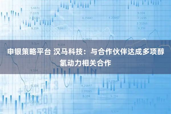 申银策略平台 汉马科技：与合作伙伴达成多项醇氢动力相关合作