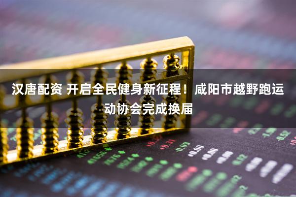 汉唐配资 开启全民健身新征程！咸阳市越野跑运动协会完成换届