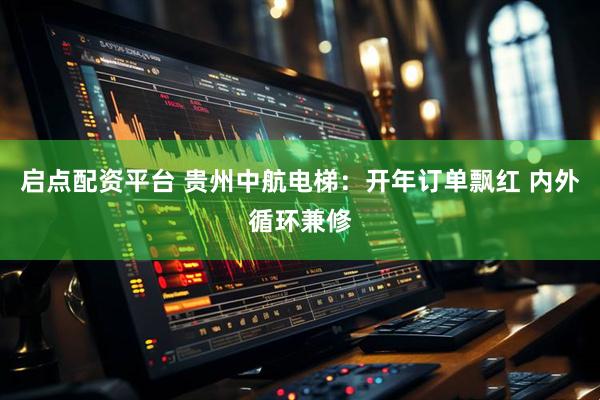 启点配资平台 贵州中航电梯：开年订单飘红 内外循环兼修