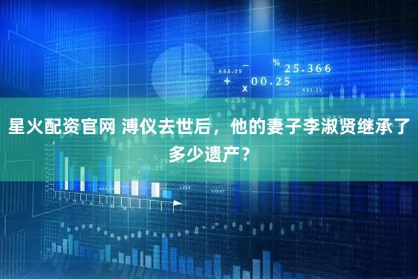 星火配资官网 溥仪去世后，他的妻子李淑贤继承了多少遗产？