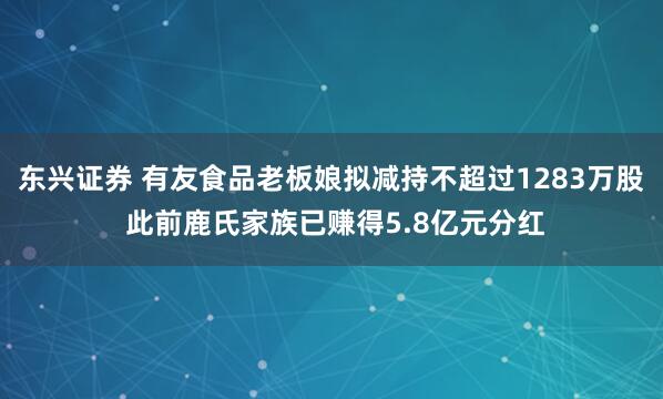 东兴证券 有友食品老板娘拟减持不超过1283万股 此前鹿氏家族已赚得5.8亿元分红