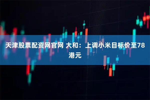 天津股票配资网官网 大和：上调小米目标价至78港元