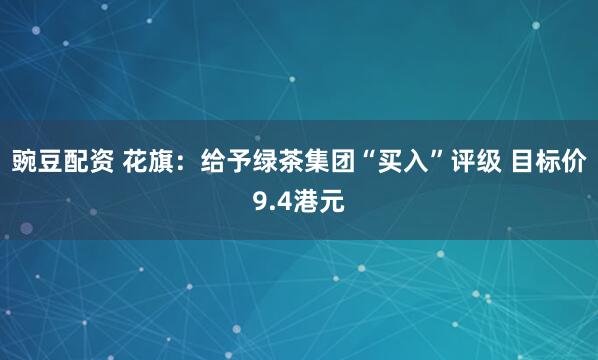 豌豆配资 花旗：给予绿茶集团“买入”评级 目标价9.4港元
