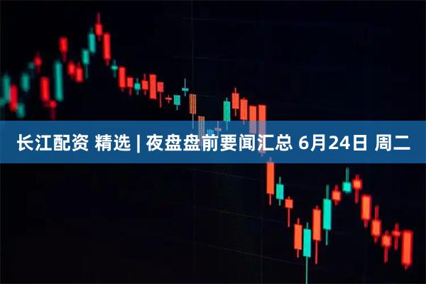 长江配资 精选 | 夜盘盘前要闻汇总 6月24日 周二