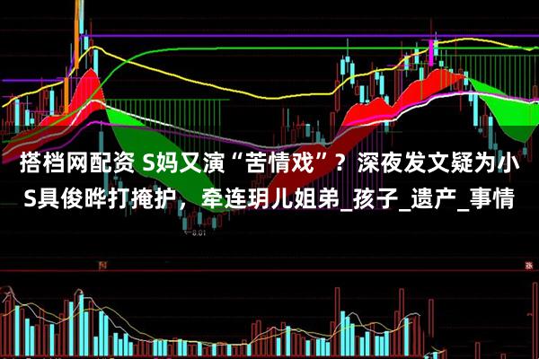 搭档网配资 S妈又演“苦情戏”？深夜发文疑为小S具俊晔打掩护，牵连玥儿姐弟_孩子_遗产_事情