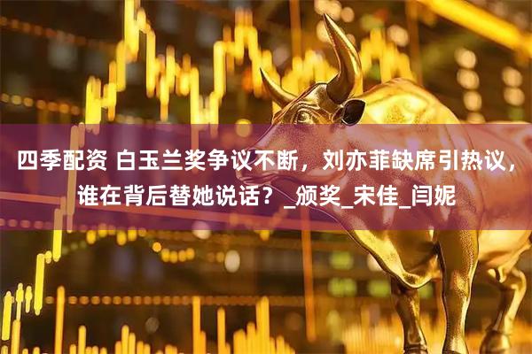 四季配资 白玉兰奖争议不断，刘亦菲缺席引热议，谁在背后替她说话？_颁奖_宋佳_闫妮