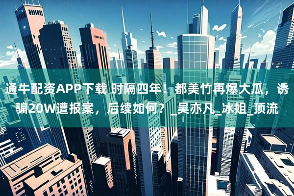 通牛配资APP下载 时隔四年！都美竹再爆大瓜，诱骗20W遭报案，后续如何？_吴亦凡_冰姐_顶流