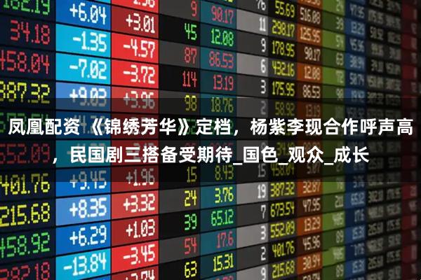 凤凰配资 《锦绣芳华》定档,杨紫李现合作呼声高,民国剧三搭备受期待_国色_观众_成长