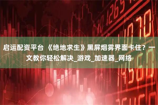 启运配资平台 《绝地求生》黑屏烟雾界面卡住？一文教你轻松解决_游戏_加速器_网络