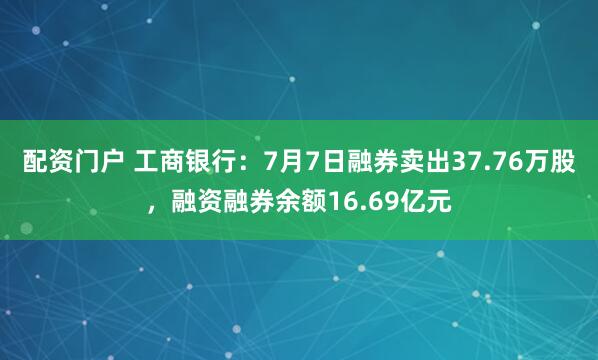 配资门户 工商银行：7月7日融券卖出37.76万股，融资融券余额16.69亿元