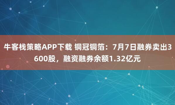 牛客栈策略APP下载 铜冠铜箔：7月7日融券卖出3600股，融资融券余额1.32亿元