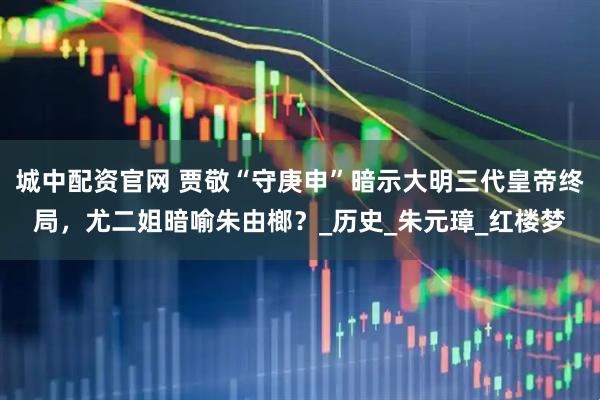 城中配资官网 贾敬“守庚申”暗示大明三代皇帝终局，尤二姐暗喻朱由榔？_历史_朱元璋_红楼梦