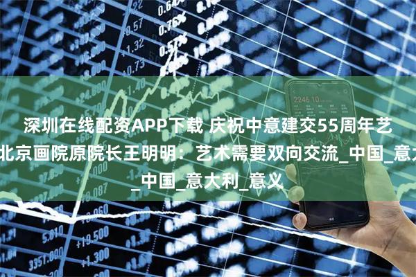 深圳在线配资APP下载 庆祝中意建交55周年艺术特展｜北京画院原院长王明明：艺术需要双向交流_中国_意大利_意义
