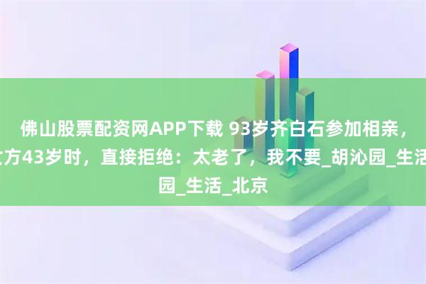 佛山股票配资网APP下载 93岁齐白石参加相亲，得知女方43岁时，直接拒绝：太老了，我不要_胡沁园_生活_北京