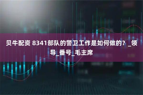 贝牛配资 8341部队的警卫工作是如何做的？_领导_番号_毛主席
