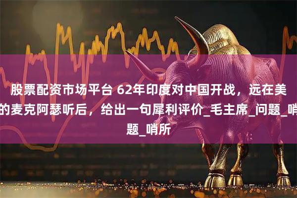 股票配资市场平台 62年印度对中国开战，远在美国的麦克阿瑟听后，给出一句犀利评价_毛主席_问题_哨所