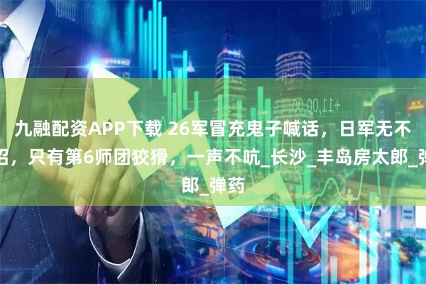 九融配资APP下载 26军冒充鬼子喊话，日军无不中招，只有第6师团狡猾，一声不吭_长沙_丰岛房太郎_弹药