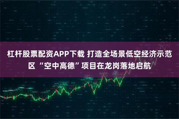 杠杆股票配资APP下载 打造全场景低空经济示范区 “空中高德”项目在龙岗落地启航