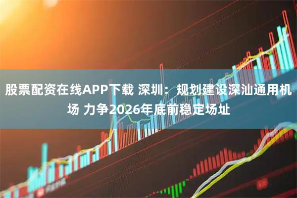 股票配资在线APP下载 深圳：规划建设深汕通用机场 力争2026年底前稳定场址
