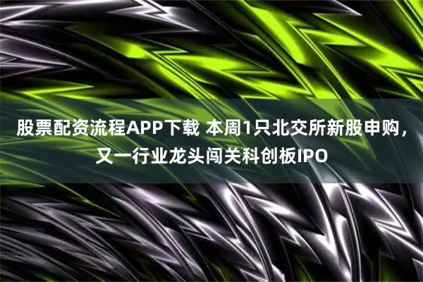 股票配资流程APP下载 本周1只北交所新股申购,又一行业龙头闯关科创板IPO