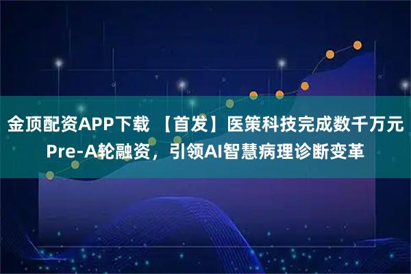 金顶配资APP下载 【首发】医策科技完成数千万元Pre-A轮融资，引领AI智慧病理诊断变革