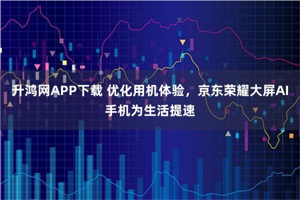 升鸿网APP下载 优化用机体验，京东荣耀大屏AI手机为生活提速