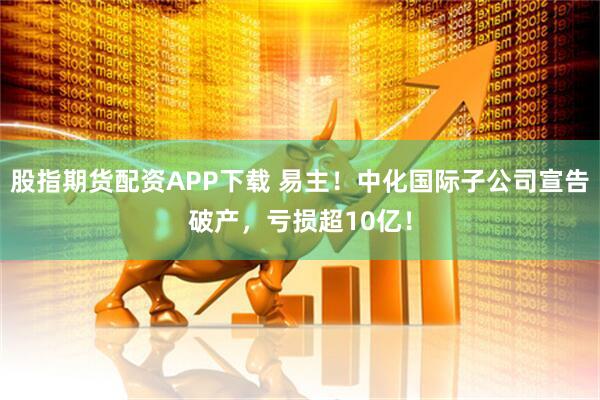 股指期货配资APP下载 易主！中化国际子公司宣告破产，亏损超10亿！