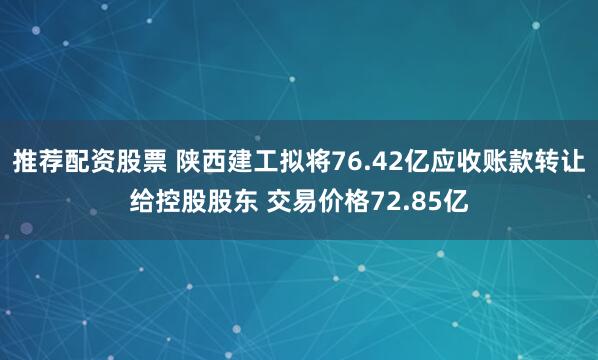 推荐配资股票 陕西建工拟将76.42亿应收账款转让给控股股东 交易价格72.85亿