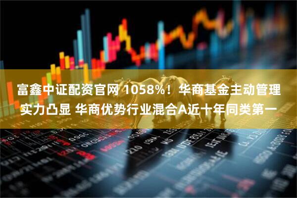 富鑫中证配资官网 1058%！华商基金主动管理实力凸显 华商优势行业混合A近十年同类第一