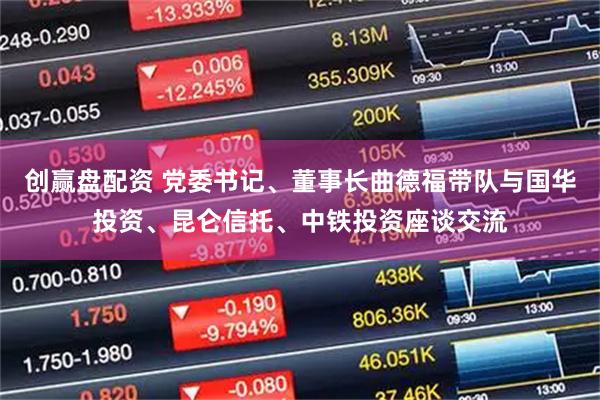 创赢盘配资 党委书记、董事长曲德福带队与国华投资、昆仑信托、中铁投资座谈交流